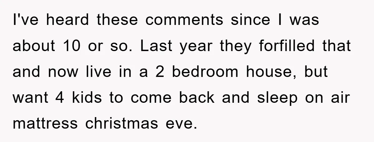 I've heard these comments since I was about 10 or so. Last year they forfilled that and now live in a 2 bedroom house, but want 4 kids to come...