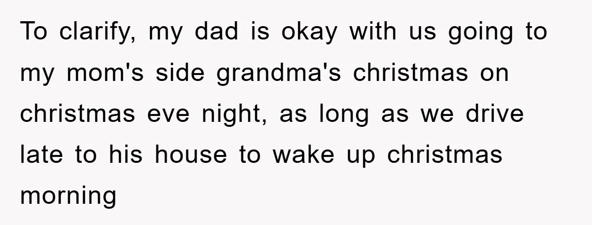 To clarify, my dad is okay with us going to my mom's side grandma's christmas on christmas eve night, as long as we drive late to his house to wake...