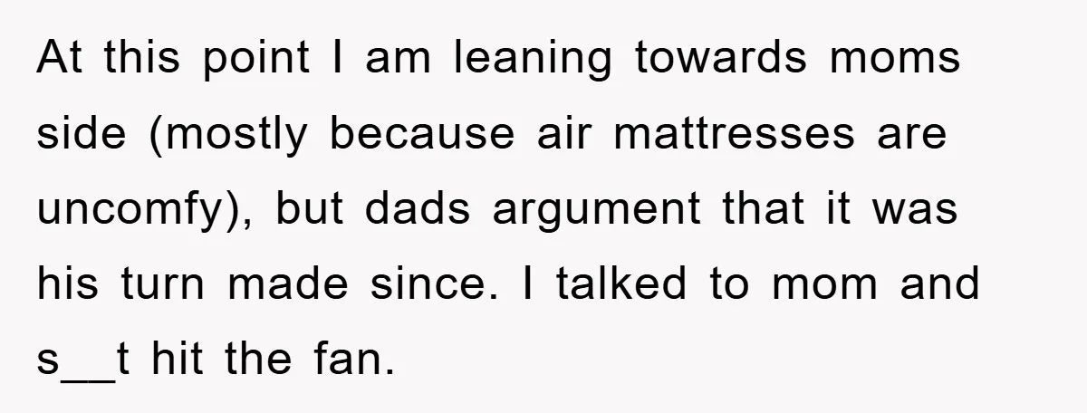 At this point I am leaning towards moms side (mostly because air mattresses are uncomfy), but dads argument that it was his turn made since. I talked to mom and...