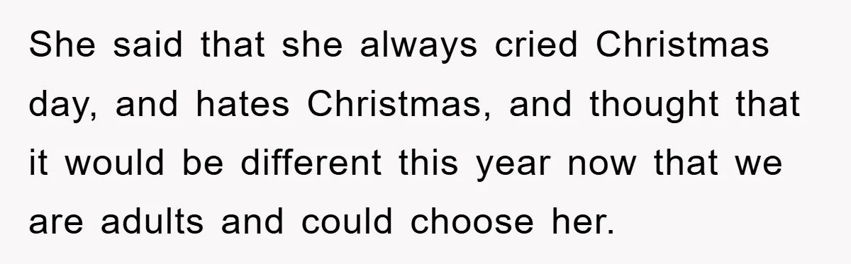She said that she always cried Christmas day, and hates Christmas, and thought that it would be different this year now that we are adults and could choose her.