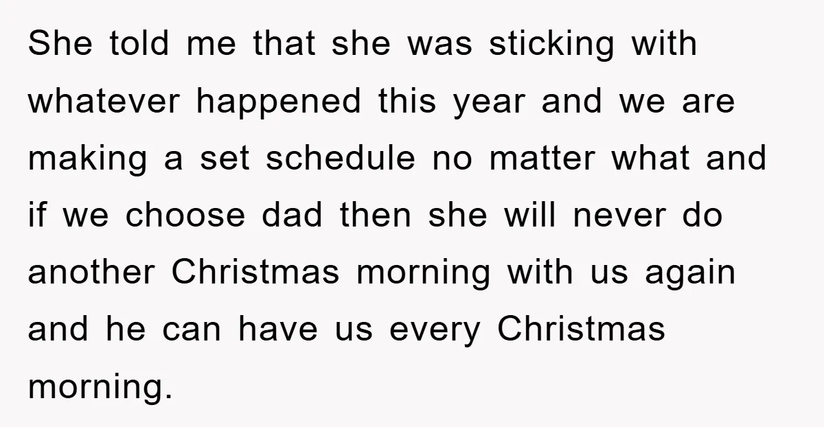 She told me that she was sticking with whatever happened this year and we are making a set schedule no matter what and if we choose dad then she will...