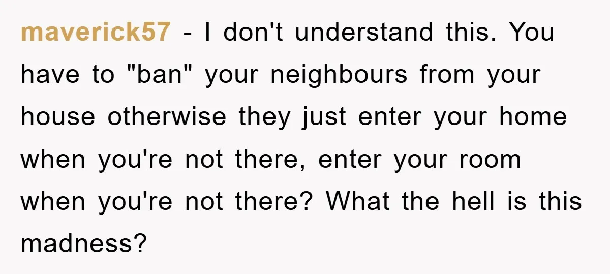 maverick57 − I don't understand this. You have to "ban" your neighbours from your house otherwise they just enter your home when you're not there, enter your room when you're...