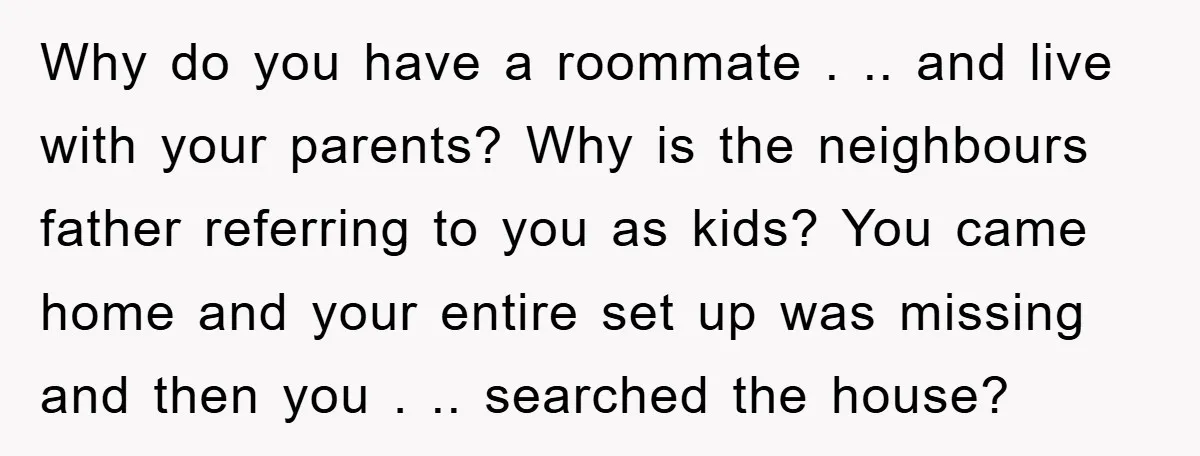Why do you have a roommate . .. and live with your parents? Why is the neighbours father referring to you as kids? You came home and your entire set...