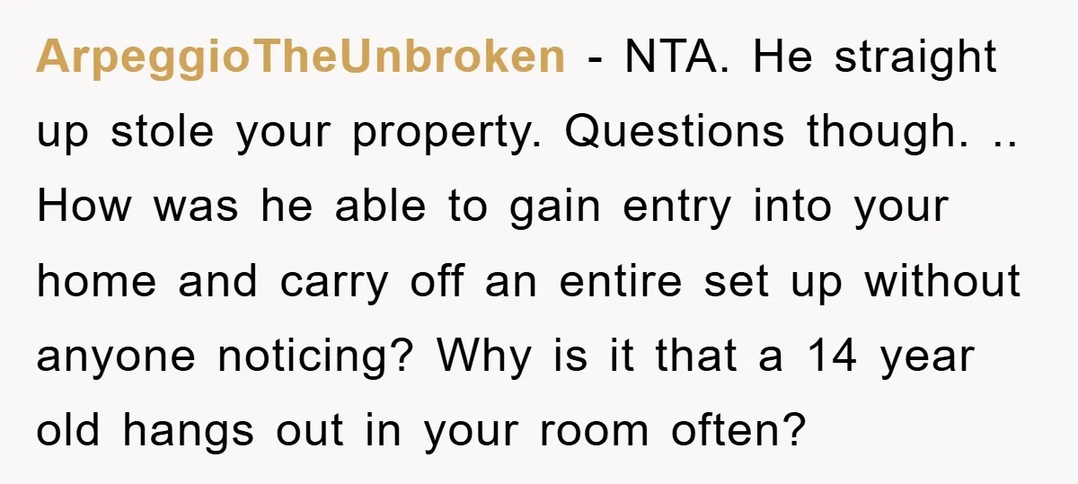 ArpeggioTheUnbroken − NTA. He straight up stole your property. Questions though. .. How was he able to gain entry into your home and carry off an entire set up without...