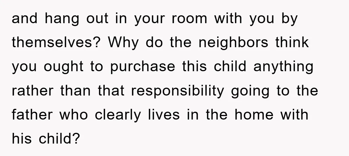 and hang out in your room with you by themselves? Why do the neighbors think you ought to purchase this child anything rather than that responsibility going to the father...
