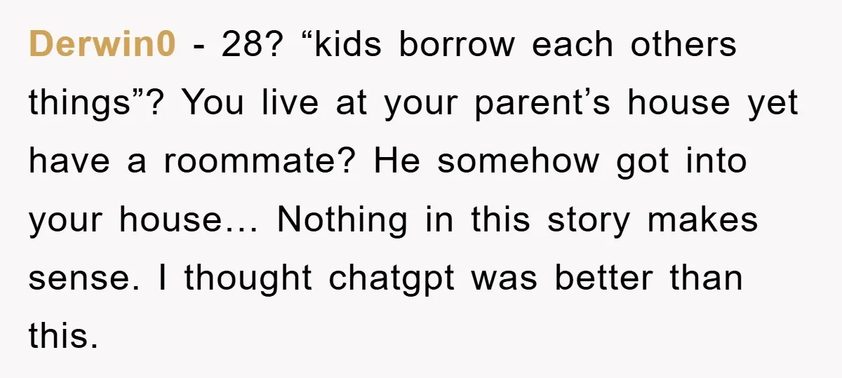 Derwin0 − 28? “kids borrow each others things”? You live at your parent’s house yet have a roommate? He somehow got into your house… Nothing in this story makes sense....
