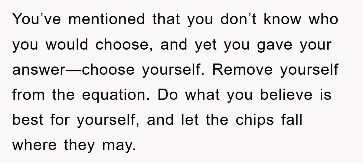 You’ve mentioned that you don’t know who you would choose, and yet you gave your answer—choose yourself. Remove yourself from the equation. Do what you believe is best for yourself,...