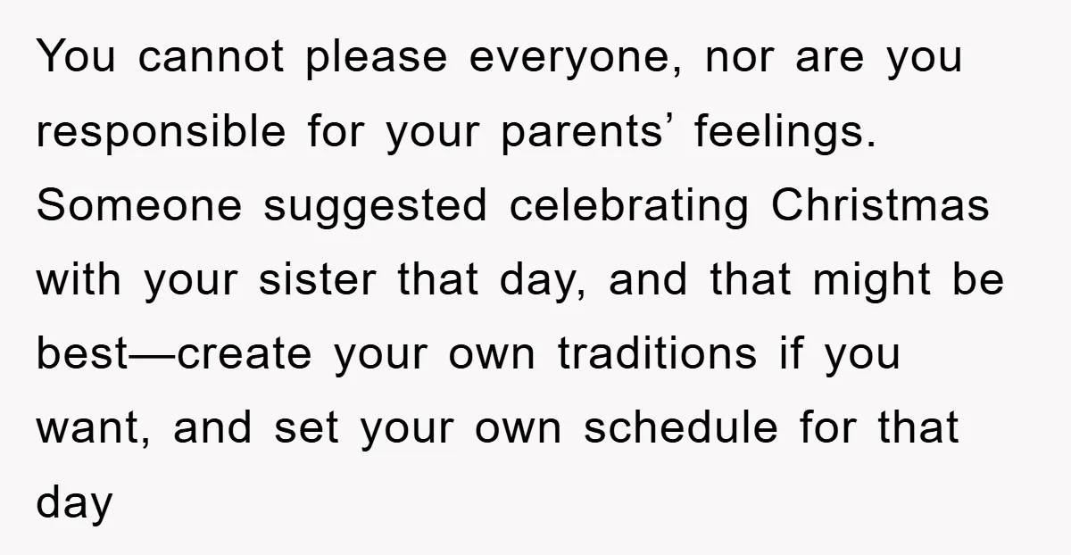 You cannot please everyone, nor are you responsible for your parents’ feelings. Someone suggested celebrating Christmas with your sister that day, and that might be best—create your own traditions if...