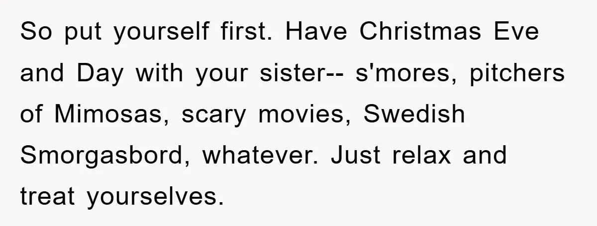 So put yourself first. Have Christmas Eve and Day with your sister-- s'mores, pitchers of Mimosas, scary movies, Swedish Smorgasbord, whatever. Just relax and treat yourselves.