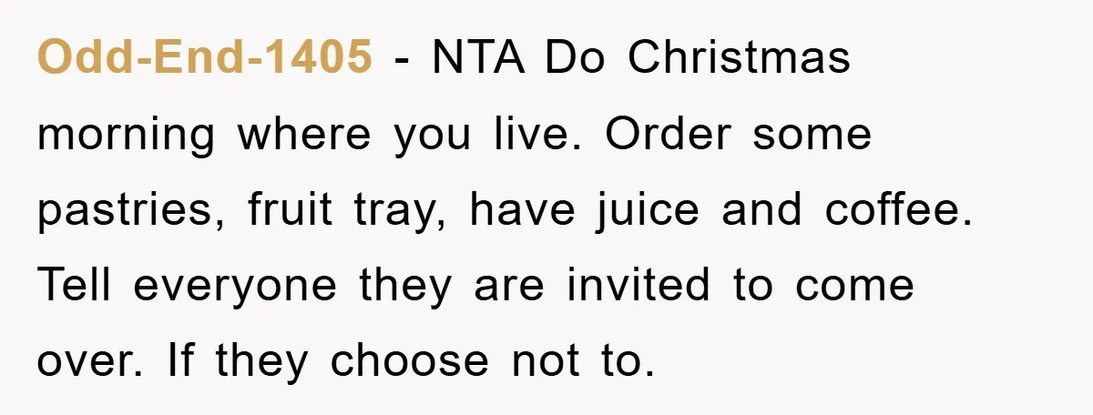 Odd-End-1405 − NTA Do Christmas morning where you live. Order some pastries, fruit tray, have juice and coffee. Tell everyone they are invited to come over. If they choose not...