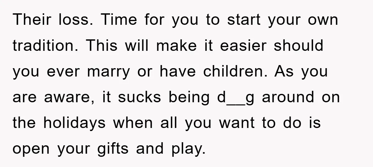 Their loss. Time for you to start your own tradition. This will make it easier should you ever marry or have children. As you are aware, it sucks being d__g...
