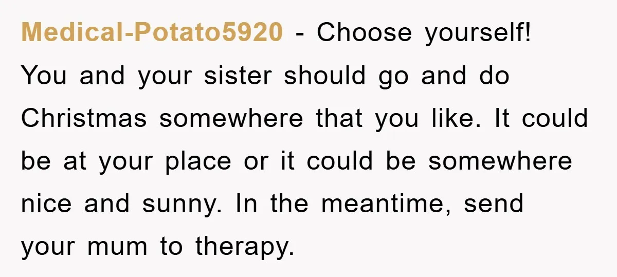 Medical-Potato5920 − Choose yourself! You and your sister should go and do Christmas somewhere that you like. It could be at your place or it could be somewhere nice and...
