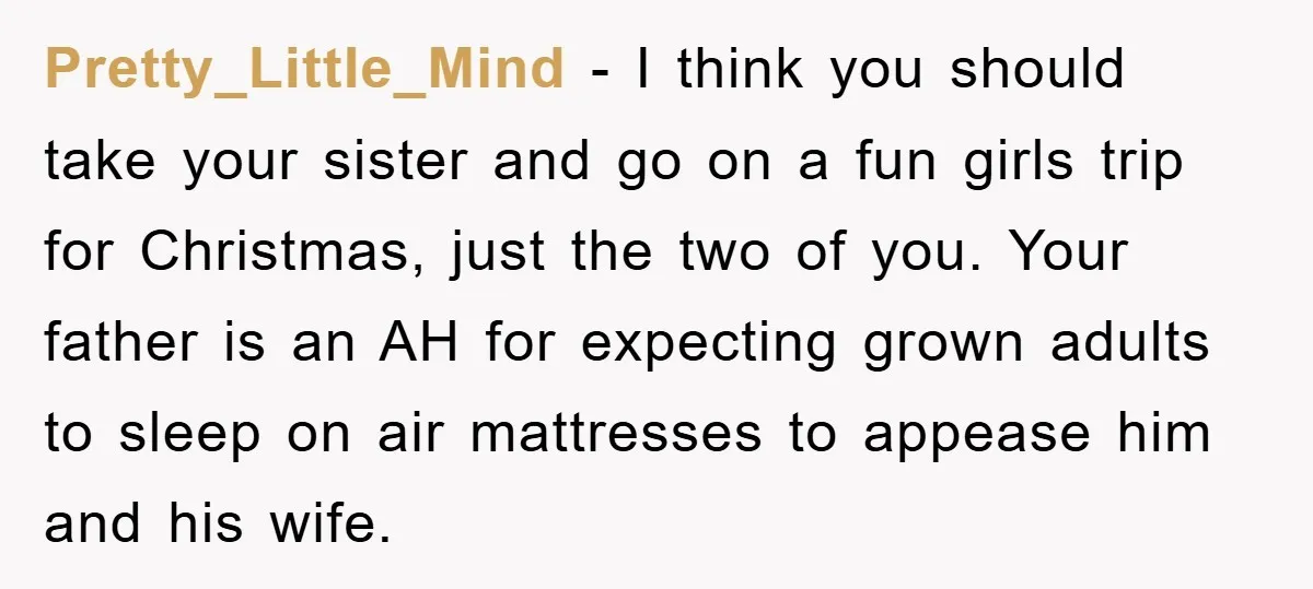 Pretty_Little_Mind − I think you should take your sister and go on a fun girls trip for Christmas, just the two of you. Your father is an AH for expecting...