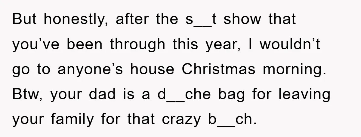But honestly, after the s__t show that you’ve been through this year, I wouldn’t go to anyone’s house Christmas morning. Btw, your dad is a d__che bag for leaving your...