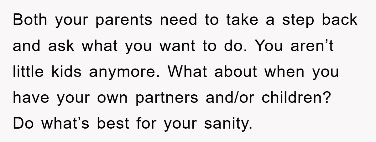 Both your parents need to take a step back and ask what you want to do. You aren’t little kids anymore. What about when you have your own partners and/or...