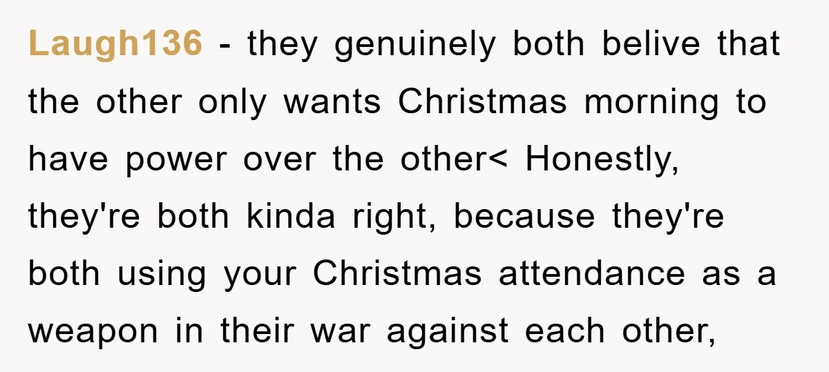 Laugh136 − they genuinely both belive that the other only wants Christmas morning to have power over the other< Honestly, they're both kinda right, because they're both using your Christmas...
