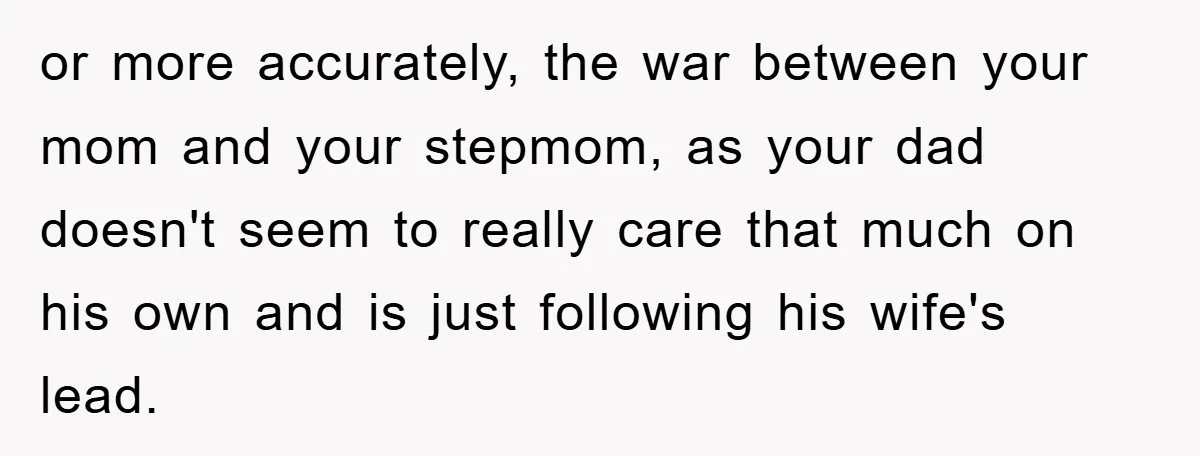 or more accurately, the war between your mom and your stepmom, as your dad doesn't seem to really care that much on his own and is just following his wife's...