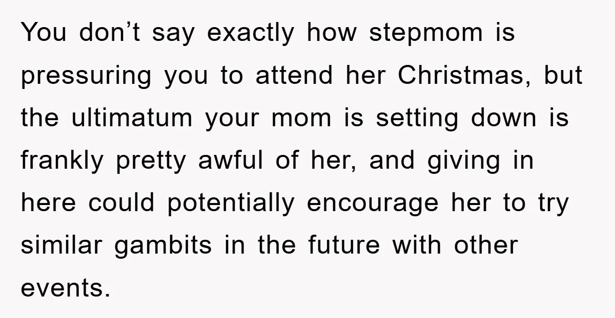 You don’t say exactly how stepmom is pressuring you to attend her Christmas, but the ultimatum your mom is setting down is frankly pretty awful of her, and giving in...