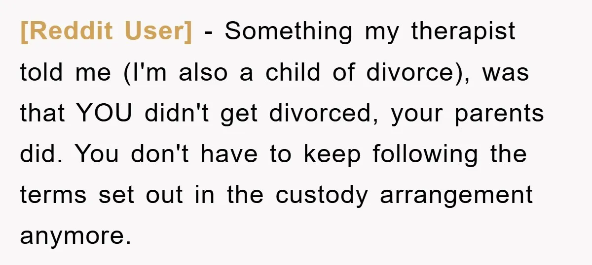 [Reddit User] − Something my therapist told me (I'm also a child of divorce), was that YOU didn't get divorced, your parents did. You don't have to keep following the...