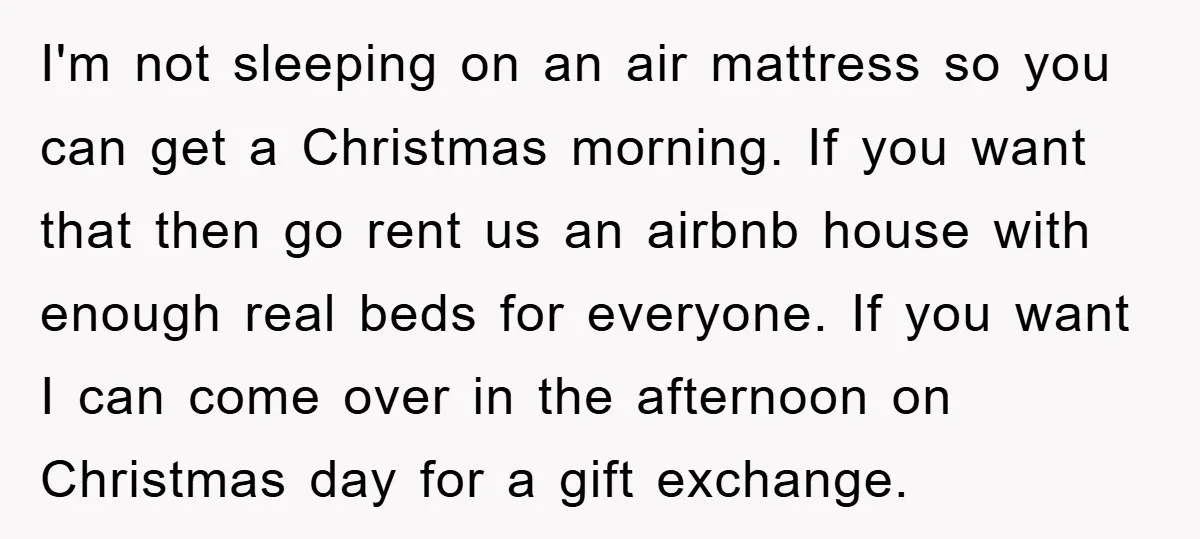 I'm not sleeping on an air mattress so you can get a Christmas morning. If you want that then go rent us an airbnb house with enough real beds for...