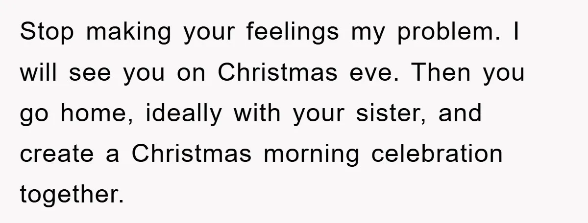 Stop making your feelings my problem. I will see you on Christmas eve. Then you go home, ideally with your sister, and create a Christmas morning celebration together.