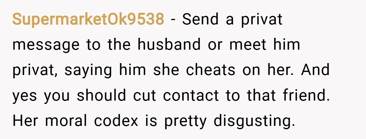 SupermarketOk9538 − Send a privat message to the husband or meet him privat, saying him she cheats on her. And yes you should cut contact to that friend. Her moral...