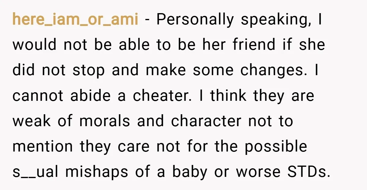 here_iam_or_ami − Personally speaking, I would not be able to be her friend if she did not stop and make some changes. I cannot abide a cheater. I think they...