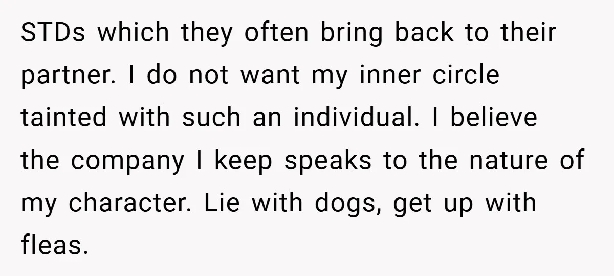 STDs which they often bring back to their partner. I do not want my inner circle tainted with such an individual. I believe the company I keep speaks to the...