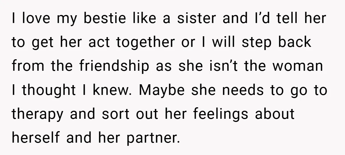 I love my bestie like a sister and I’d tell her to get her act together or I will step back from the friendship as she isn’t the woman I...