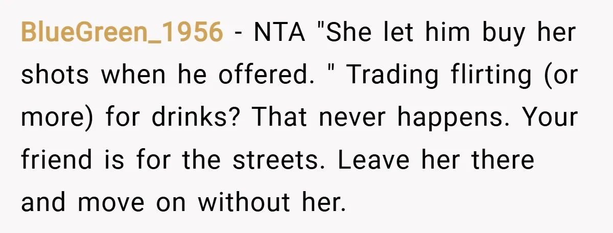 BlueGreen_1956 − NTA "She let him buy her shots when he offered. " Trading flirting (or more) for drinks? That never happens. Your friend is for the streets. Leave her...