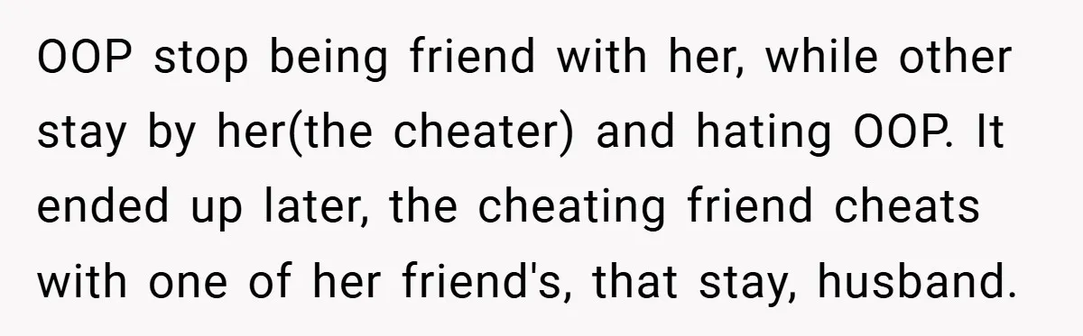 OOP stop being friend with her, while other stay by her(the cheater) and hating OOP. It ended up later, the cheating friend cheats with one of her friend's, that stay,...