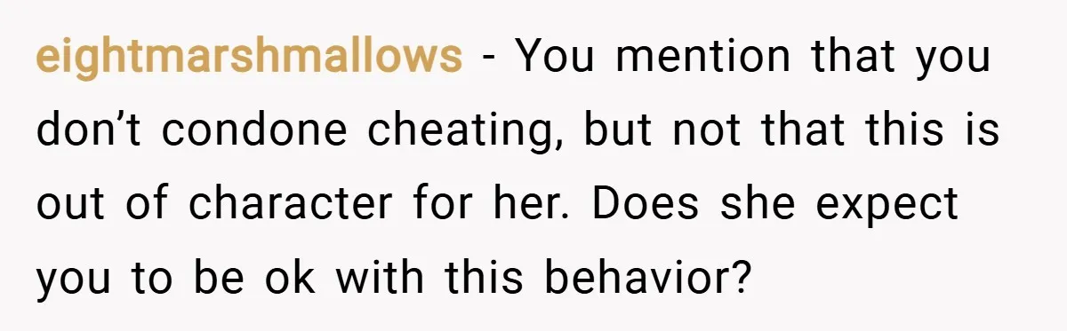 eightmarshmallows − You mention that you don’t condone cheating, but not that this is out of character for her. Does she expect you to be ok with this behavior?