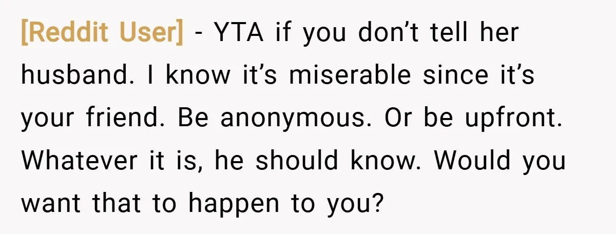 [Reddit User] − YTA if you don’t tell her husband. I know it’s miserable since it’s your friend. Be anonymous. Or be upfront. Whatever it is, he should know. Would...