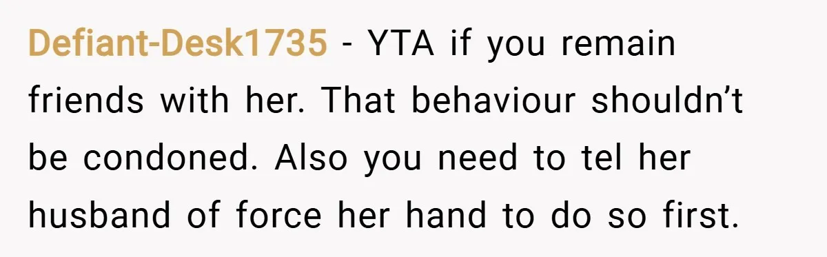 Defiant-Desk1735 − YTA if you remain friends with her. That behaviour shouldn’t be condoned. Also you need to tel her husband of force her hand to do so first.