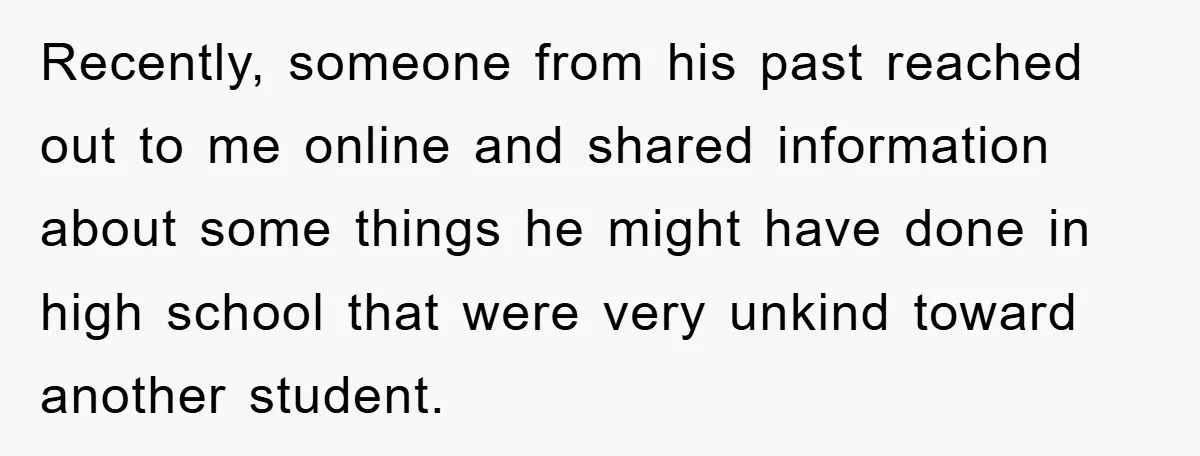 Recently, someone from his past reached out to me online and shared information about some things he might have done in high school that were very unkind toward another student.