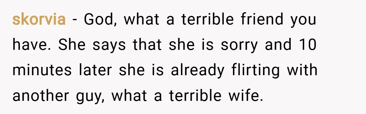 skorvia − God, what a terrible friend you have. She says that she is sorry and 10 minutes later she is already flirting with another guy, what a terrible wife.