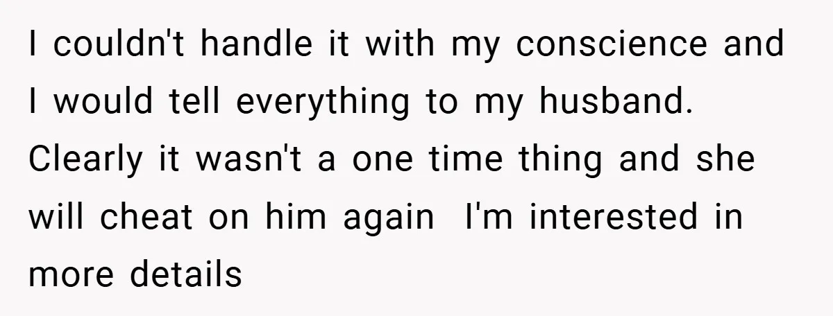 I couldn't handle it with my conscience and I would tell everything to my husband. Clearly it wasn't a one time thing and she will cheat on him again ​...