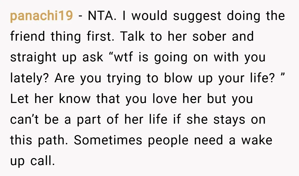 panachi19 − NTA. I would suggest doing the friend thing first. Talk to her sober and straight up ask “wtf is going on with you lately? Are you trying to...