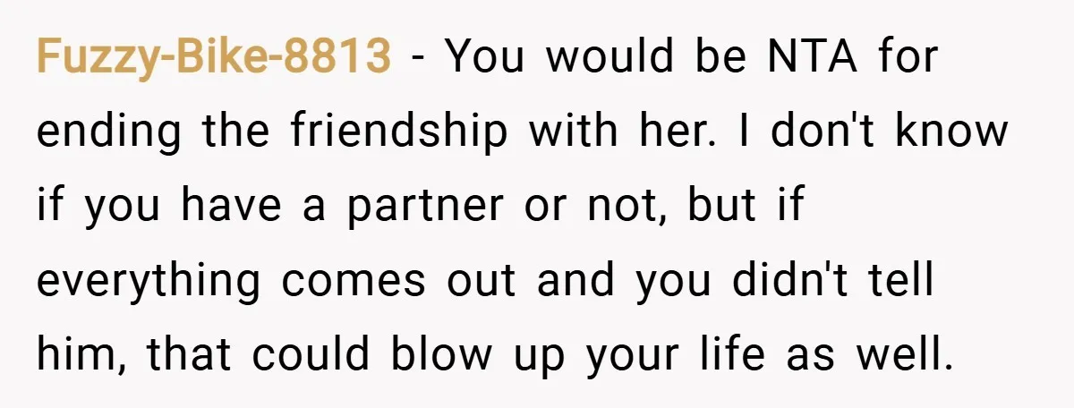 Fuzzy-Bike-8813 − You would be NTA for ending the friendship with her. I don't know if you have a partner or not, but if everything comes out and you didn't...