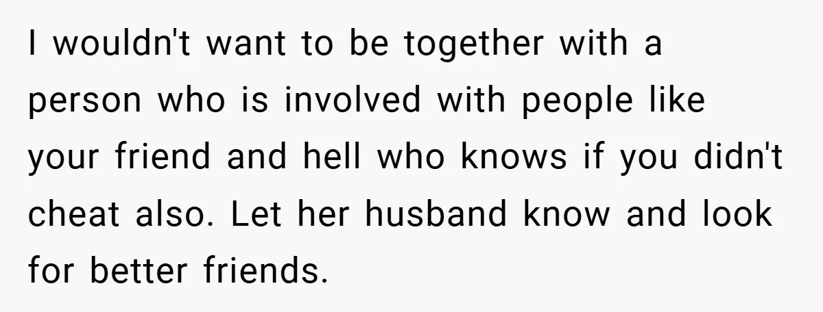I wouldn't want to be together with a person who is involved with people like your friend and hell who knows if you didn't cheat also. Let her husband know...