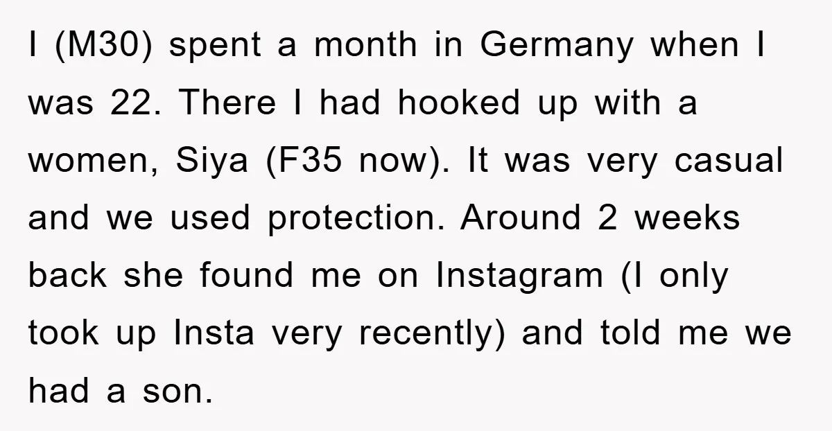 I (M30) spent a month in Germany when I was 22. There I had hooked up with a women, Siya (F35 now). It was very casual and we used protection....