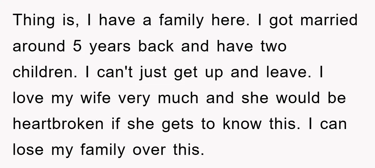 Thing is, I have a family here. I got married around 5 years back and have two children. I can't just get up and leave. I love my wife very...