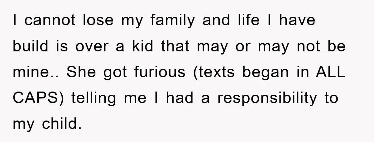 I cannot lose my family and life I have build is over a kid that may or may not be mine.. She got furious (texts began in ALL CAPS) telling...