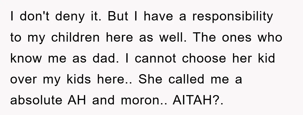 I don't deny it. But I have a responsibility to my children here as well. The ones who know me as dad. I cannot choose her kid over my kids...