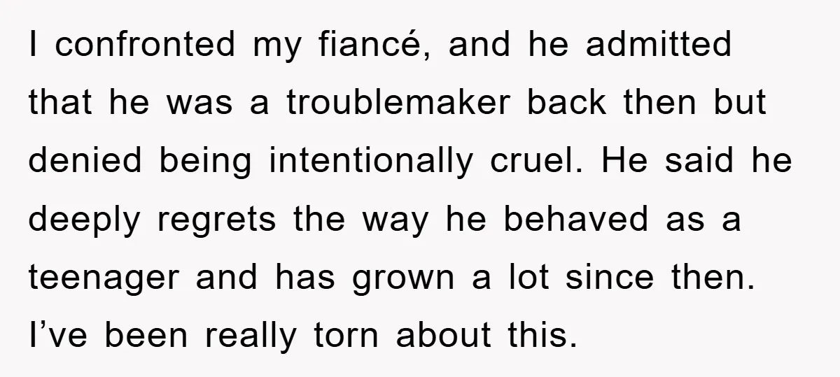 I confronted my fiancé, and he admitted that he was a troublemaker back then but denied being intentionally cruel. He said he deeply regrets the way he behaved as a...