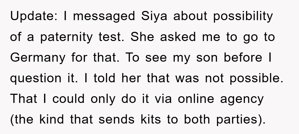 Update: I messaged Siya about possibility of a paternity test. She asked me to go to Germany for that. To see my son before I question it. I told her...