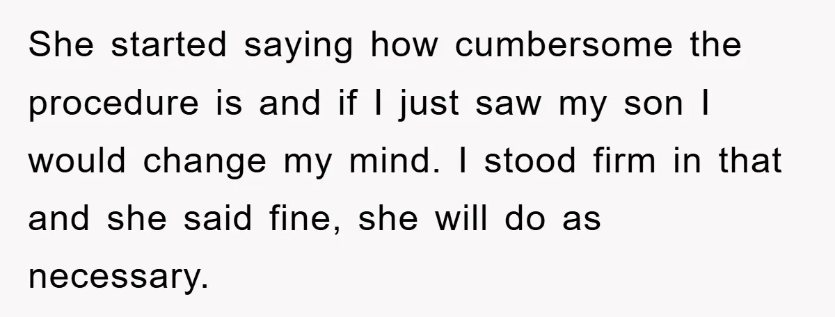 She started saying how cumbersome the procedure is and if I just saw my son I would change my mind. I stood firm in that and she said fine, she...