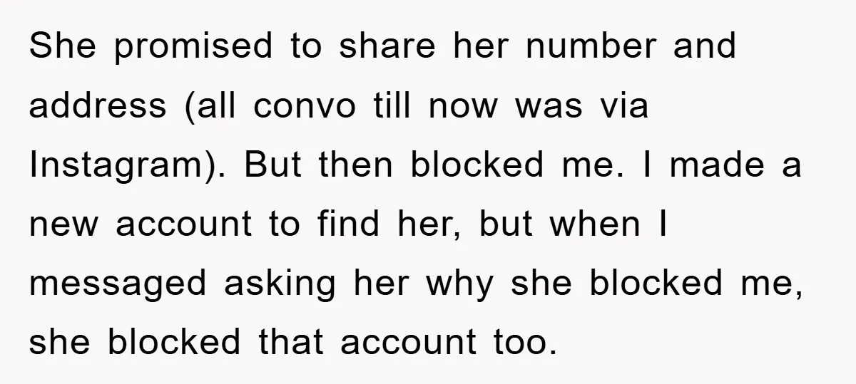 She promised to share her number and address (all convo till now was via Instagram). But then blocked me. I made a new account to find her, but when I...