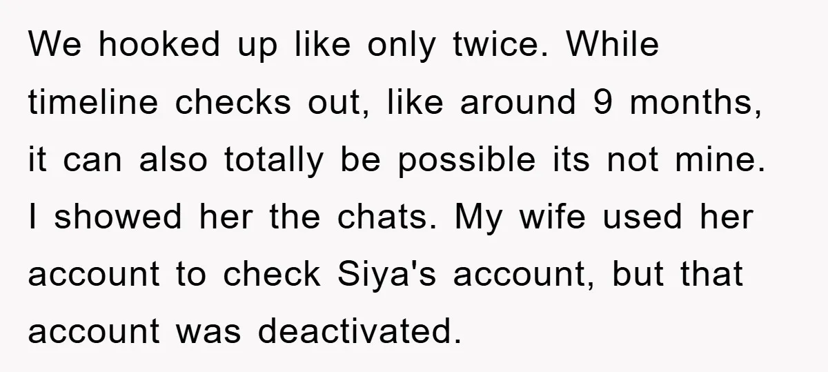 We hooked up like only twice. While timeline checks out, like around 9 months, it can also totally be possible its not mine. I showed her the chats. My wife...