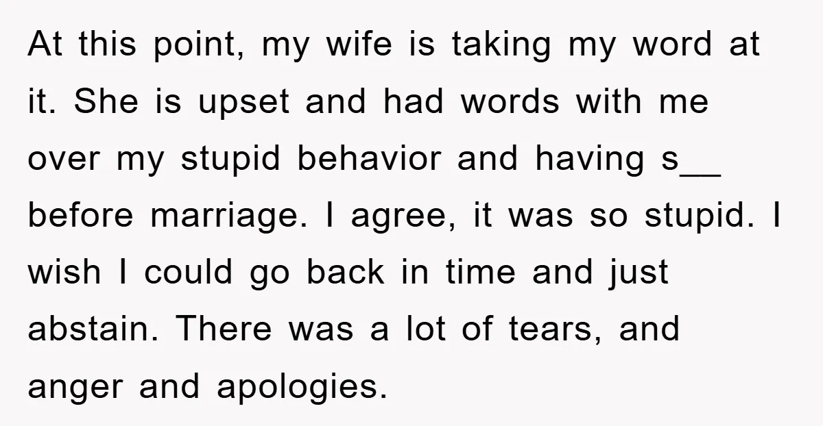 At this point, my wife is taking my word at it. She is upset and had words with me over my stupid behavior and having s__ before marriage. I agree,...